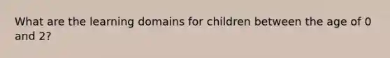 What are the learning domains for children between the age of 0 and 2?