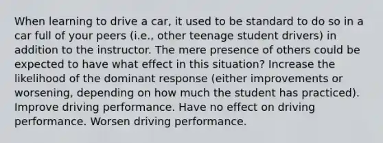 When learning to drive a car, it used to be standard to do so in a car full of your peers (i.e., other teenage student drivers) in addition to the instructor. The mere presence of others could be expected to have what effect in this situation? Increase the likelihood of the dominant response (either improvements or worsening, depending on how much the student has practiced). Improve driving performance. Have no effect on driving performance. Worsen driving performance.