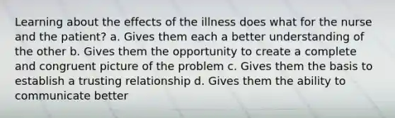 Learning about the effects of the illness does what for the nurse and the patient? a. Gives them each a better understanding of the other b. Gives them the opportunity to create a complete and congruent picture of the problem c. Gives them the basis to establish a trusting relationship d. Gives them the ability to communicate better