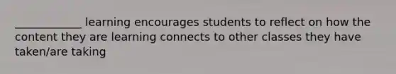 ____________ learning encourages students to reflect on how the content they are learning connects to other classes they have taken/are taking