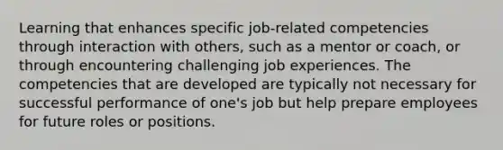 Learning that enhances specific job-related competencies through interaction with others, such as a mentor or coach, or through encountering challenging job experiences. The competencies that are developed are typically not necessary for successful performance of one's job but help prepare employees for future roles or positions.