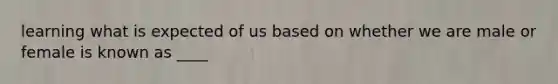 learning what is expected of us based on whether we are male or female is known as ____