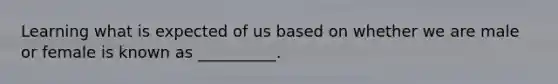 Learning what is expected of us based on whether we are male or female is known as __________.