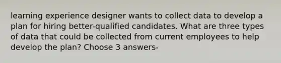 learning experience designer wants to collect data to develop a plan for hiring better-qualified candidates. What are three types of data that could be collected from current employees to help develop the plan? Choose 3 answers-