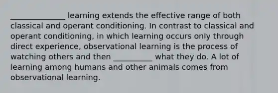 ______________ learning extends the effective range of both classical and operant conditioning. In contrast to classical and operant conditioning, in which learning occurs only through direct experience, observational learning is the process of watching others and then __________ what they do. A lot of learning among humans and other animals comes from observational learning.