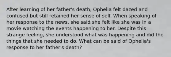 After learning of her father's death, Ophelia felt dazed and confused but still retained her sense of self. When speaking of her response to the news, she said she felt like she was in a movie watching the events happening to her. Despite this strange feeling, she understood what was happening and did the things that she needed to do. What can be said of Ophelia's response to her father's death?