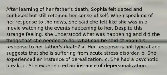 After learning of her father's death, Sophia felt dazed and confused but still retained her sense of self. When speaking of her response to the news, she said she felt like she was in a movie watching the events happening to her. Despite this strange feeling, she understood what was happening and did the things that she needed to do. What can be said of Sophia's response to her father's death? a. Her response is not typical and suggests that she is suffering from acute stress disorder. b. She experienced an instance of derealization. c. She had a psychotic break. d. She experienced an instance of depersonalization.