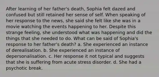 After learning of her father's death, Sophia felt dazed and confused but still retained her sense of self. When speaking of her response to the news, she said she felt like she was in a movie watching the events happening to her. Despite this strange feeling, she understood what was happening and did the things that she needed to do. What can be said of Sophia's response to her father's death? a. She experienced an instance of derealisation. b. She experienced an instance of depersonalisation. c. Her response it not typical and suggests that she is suffering from acute stress disorder. d. She had a psychotic break.