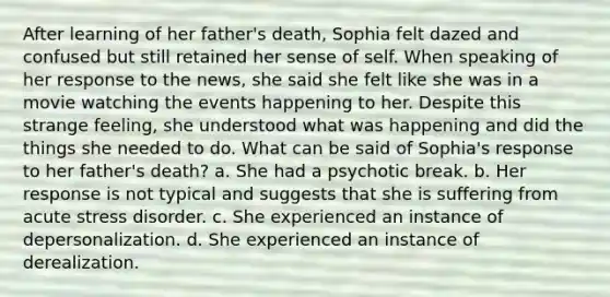 After learning of her father's death, Sophia felt dazed and confused but still retained her sense of self. When speaking of her response to the news, she said she felt like she was in a movie watching the events happening to her. Despite this strange feeling, she understood what was happening and did the things she needed to do. What can be said of Sophia's response to her father's death? a. She had a psychotic break. b. Her response is not typical and suggests that she is suffering from acute stress disorder. c. She experienced an instance of depersonalization. d. She experienced an instance of derealization.