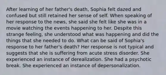 After learning of her father's death, Sophia felt dazed and confused but still retained her sense of self. When speaking of her response to the news, she said she felt like she was in a movie watching the events happening to her. Despite this strange feeling, she understood what was happening and did the things that she needed to do. What can be said of Sophia's response to her father's death? Her response is not typical and suggests that she is suffering from acute stress disorder. She experienced an instance of derealization. She had a psychotic break. She experienced an instance of depersonalization.