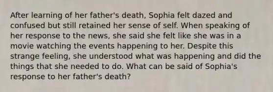 After learning of her father's death, Sophia felt dazed and confused but still retained her sense of self. When speaking of her response to the news, she said she felt like she was in a movie watching the events happening to her. Despite this strange feeling, she understood what was happening and did the things that she needed to do. What can be said of Sophia's response to her father's death?