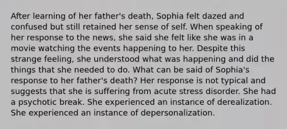 After learning of her father's death, Sophia felt dazed and confused but still retained her sense of self. When speaking of her response to the news, she said she felt like she was in a movie watching the events happening to her. Despite this strange feeling, she understood what was happening and did the things that she needed to do. What can be said of Sophia's response to her father's death? Her response is not typical and suggests that she is suffering from acute stress disorder. She had a psychotic break. She experienced an instance of derealization. She experienced an instance of depersonalization.