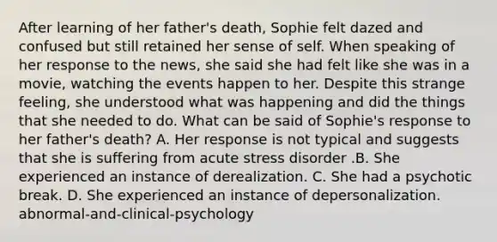 After learning of her father's death, Sophie felt dazed and confused but still retained her sense of self. When speaking of her response to the news, she said she had felt like she was in a movie, watching the events happen to her. Despite this strange feeling, she understood what was happening and did the things that she needed to do. What can be said of Sophie's response to her father's death? A. Her response is not typical and suggests that she is suffering from acute stress disorder .B. She experienced an instance of derealization. C. She had a psychotic break. D. She experienced an instance of depersonalization. abnormal-and-clinical-psychology