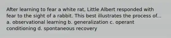 After learning to fear a white rat, Little Albert responded with fear to the sight of a rabbit. This best illustrates the process of... a. observational learning b. generalization c. operant conditioning d. spontaneous recovery