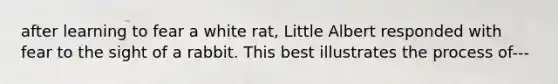 after learning to fear a white rat, Little Albert responded with fear to the sight of a rabbit. This best illustrates the process of---