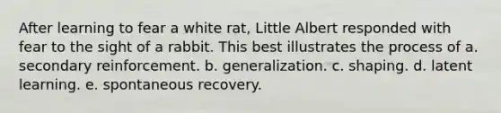 After learning to fear a white rat, Little Albert responded with fear to the sight of a rabbit. This best illustrates the process of a. secondary reinforcement. b. generalization. c. shaping. d. latent learning. e. spontaneous recovery.