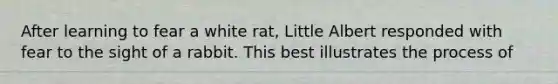 After learning to fear a white rat, Little Albert responded with fear to the sight of a rabbit. This best illustrates the process of