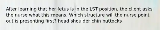 After learning that her fetus is in the LST position, the client asks the nurse what this means. Which structure will the nurse point out is presenting first? head shoulder chin buttocks