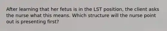 After learning that her fetus is in the LST position, the client asks the nurse what this means. Which structure will the nurse point out is presenting first?