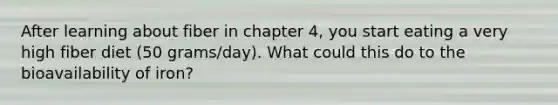 After learning about fiber in chapter 4, you start eating a very high fiber diet (50 grams/day). What could this do to the bioavailability of iron?