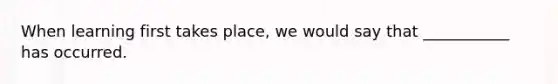 When learning first takes place, we would say that ___________ has occurred.