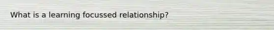 What is a learning focussed relationship?