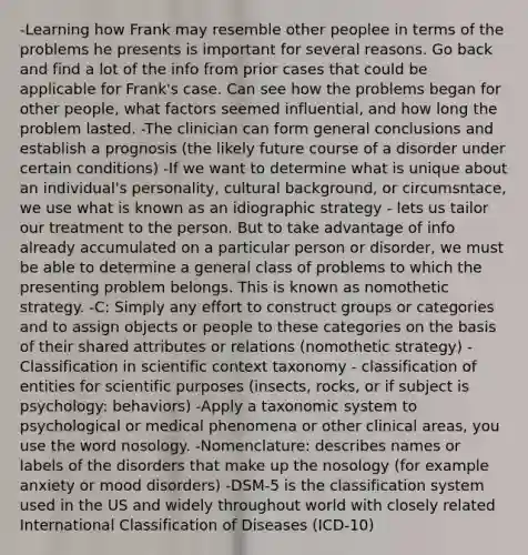 -Learning how Frank may resemble other peoplee in terms of the problems he presents is important for several reasons. Go back and find a lot of the info from prior cases that could be applicable for Frank's case. Can see how the problems began for other people, what factors seemed influential, and how long the problem lasted. -The clinician can form general conclusions and establish a prognosis (the likely future course of a disorder under certain conditions) -If we want to determine what is unique about an individual's personality, cultural background, or circumsntace, we use what is known as an idiographic strategy - lets us tailor our treatment to the person. But to take advantage of info already accumulated on a particular person or disorder, we must be able to determine a general class of problems to which the presenting problem belongs. This is known as nomothetic strategy. -C: Simply any effort to construct groups or categories and to assign objects or people to these categories on the basis of their shared attributes or relations (nomothetic strategy) -Classification in scientific context taxonomy - classification of entities for scientific purposes (insects, rocks, or if subject is psychology: behaviors) -Apply a taxonomic system to psychological or medical phenomena or other clinical areas, you use the word nosology. -Nomenclature: describes names or labels of the disorders that make up the nosology (for example anxiety or mood disorders) -DSM-5 is the classification system used in the US and widely throughout world with closely related International Classification of Diseases (ICD-10)