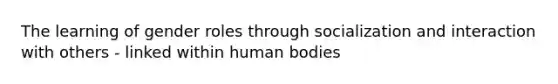 The learning of gender roles through socialization and interaction with others - linked within human bodies