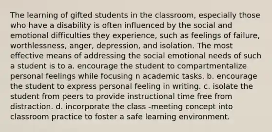 The learning of gifted students in the classroom, especially those who have a disability is often influenced by the social and emotional difficulties they experience, such as feelings of failure, worthlessness, anger, depression, and isolation. The most effective means of addressing the social emotional needs of such a student is to a. encourage the student to compartmentalize personal feelings while focusing n academic tasks. b. encourage the student to express personal feeling in writing. c. isolate the student from peers to provide instructional time free from distraction. d. incorporate the class -meeting concept into classroom practice to foster a safe learning environment.