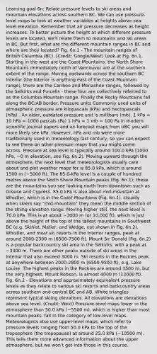Learning goal 6n: Relate pressure levels to ski areas and mountain elevations across southern BC. We can use pressure-level maps to look at weather variables at heights above sea-level elevation. Remember that air pressure decreases as height increases. To better picture the height at which different pressure levels are located, we'll relate them to mountains and ski areas in BC. But first, what are the different mountain ranges in BC and where are they located? Fig. 6n.1 - The mountain ranges of British Columbia (BC). (Credit: Google/West) Look at Fig. 6n.1. Starting in the west are the Coast Mountains; the North Shore Mountains immediately north of Vancouver are at the southern extent of the range. Moving eastwards across the southern BC Interior (the Interior is anything east of the Coast Mountain range), there are the Cariboo and Monashee ranges, followed by the Selkirks and Purcells - these four are collectively referred to as the Columbia Mountain range. Finally the Rocky Mountains fall along the BC/AB border. Pressure units Commonly used units of atmospheric pressure are kilopascals (kPa) and hectopascals (hPa) . An older, outdated pressure unit is millibars (mb). 1 kPa = 10 hPa = 1000 pascals (Pa) 1 hPa = 1 mb = 100 Pa In modern scientific journal papers and on forecast maps from UBC you will more likely see kPa. However, hPa and mb were more traditionally used in meteorology last century, so you can expect to see these on other pressure maps that you might come across. Pressure at sea level is typically around 100.0 kPa (1000 hPa, ~0 m elevation, see Fig. 6n.2). Moving upward through the atmosphere, the next level that meteorologists usually care about and plot weather maps for is 85.0 kPa, which is around 1500 m (~5000 ft). The 85.0-kPa level is a couple of hundred metres above the North Shore Mountain peaks (Fig. 6n.1); these are the mountains you see looking north from downtown such as Grouse and Cypress. 85.0 kPa is also about mid-mountain at Whistler, which is in the Coast Mountains (Fig. 6n.1). Usually when skiers say "mid-mountain" they mean the middle section of the skiing elevation range. Moving higher still, the next level is 70.0 kPa. This is at about ~3000 m (or 10,000 ft), which is just above the height of the top of the tallest mountains in Southwest BC (e.g. Skihist, Matier, and Wedge, not shown in Fig. 6n.2). Whistler, and most ski resorts in the Interior ranges, peak at around 2000-2300 m (6500-7500 ft). Mount Sir Donald (Fig. 6n.2) is a popular backcountry ski area in the Selkirks, with a peak at ~3300 m. There are other peaks outside of ski areas in the Interior that also exceed 3000 m. Ski resorts in the Rockies peak at anywhere between 2000-2800 m (6500-9500 ft), e.g. Lake Louise. The highest peaks in the Rockies are around 3500 m, but the very highest, Mount Robson, is almost 4000 m (13000 ft). Fig. 6n.2 - Elevations and approximately equivalent pressure levels as they relate to various ski resorts and backcountry areas across southern and central BC and AB. White triangles represent typical skiing elevations. All elevations are elevations above sea level. (Credit: West) Pressure-level maps lower in the atmosphere than 50.0 kPa (~5500 m), which is higher than most mountain peaks, fall in the category of low-level maps. Meteorologists also use upper-level maps, which refer to pressure levels ranging from 50.0 kPa to the top of the troposphere (the tropopause) at around 25.0 kPa (~10500 m). This tells them more advanced information about the upper atmosphere, but we won't get into those in this course.