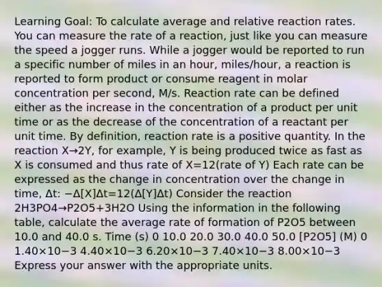 Learning Goal: To calculate average and relative reaction rates. You can measure the rate of a reaction, just like you can measure the speed a jogger runs. While a jogger would be reported to run a specific number of miles in an hour, miles/hour, a reaction is reported to form product or consume reagent in molar concentration per second, M/s. Reaction rate can be defined either as the increase in the concentration of a product per unit time or as the decrease of the concentration of a reactant per unit time. By definition, reaction rate is a positive quantity. In the reaction X→2Y, for example, Y is being produced twice as fast as X is consumed and thus rate of X=12(rate of Y) Each rate can be expressed as the change in concentration over the change in time, Δt: −Δ[X]Δt=12(Δ[Y]Δt) Consider the reaction 2H3PO4→P2O5+3H2O Using the information in the following table, calculate the average rate of formation of P2O5 between 10.0 and 40.0 s. Time (s) 0 10.0 20.0 30.0 40.0 50.0 [P2O5] (M) 0 1.40×10−3 4.40×10−3 6.20×10−3 7.40×10−3 8.00×10−3 Express your answer with the appropriate units.