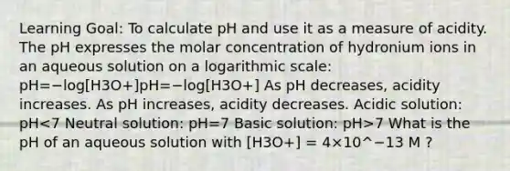 Learning Goal: To calculate pH and use it as a measure of acidity. The pH expresses the molar concentration of hydronium ions in an aqueous solution on a logarithmic scale: pH=−log[H3O+]pH=−log[H3O+] As pH decreases, acidity increases. As pH increases, acidity decreases. Acidic solution: pH 7 What is the pH of an aqueous solution with [H3O+] = 4×10^−13 M ?