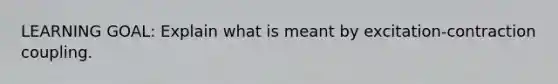 LEARNING GOAL: Explain what is meant by excitation-contraction coupling.