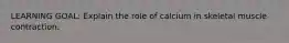 LEARNING GOAL: Explain the role of calcium in skeletal muscle contraction.