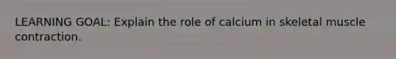 LEARNING GOAL: Explain the role of calcium in skeletal muscle contraction.