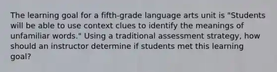 The learning goal for a fifth-grade language arts unit is "Students will be able to use context clues to identify the meanings of unfamiliar words." Using a traditional assessment strategy, how should an instructor determine if students met this learning goal?