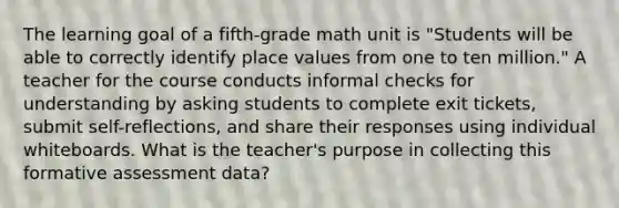 The learning goal of a fifth-grade math unit is "Students will be able to correctly identify place values from one to ten million." A teacher for the course conducts informal checks for understanding by asking students to complete exit tickets, submit self-reflections, and share their responses using individual whiteboards. What is the teacher's purpose in collecting this formative assessment data?