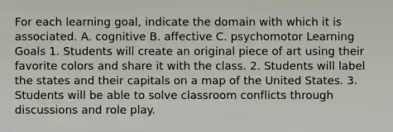 For each learning goal, indicate the domain with which it is associated. A. cognitive B. affective C. psychomotor Learning Goals 1. Students will create an original piece of art using their favorite colors and share it with the class. 2. Students will label the states and their capitals on a map of the United States. 3. Students will be able to solve classroom conflicts through discussions and role play.