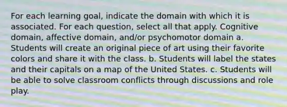 For each learning goal, indicate the domain with which it is associated. For each question, select all that apply. Cognitive domain, affective domain, and/or psychomotor domain a. Students will create an original piece of art using their favorite colors and share it with the class. b. Students will label the states and their capitals on a map of the United States. c. Students will be able to solve classroom conflicts through discussions and role play.