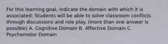 For this learning goal, indicate the domain with which it is associated: Students will be able to solve classroom conflicts through discussions and role play. (more than one answer is possible) A. Cognitive Domain B. Affective Domain C. Psychomotor Domain