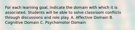 For each learning goal, indicate the domain with which it is associated. Students will be able to solve classroom conflicts through discussions and role play. A. Affective Domain B. Cognitive Domain C. Psychomotor Domain