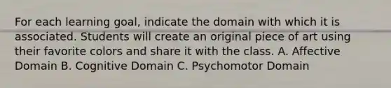 For each learning goal, indicate the domain with which it is associated. Students will create an original piece of art using their favorite colors and share it with the class. A. Affective Domain B. Cognitive Domain C. Psychomotor Domain