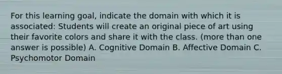 For this learning goal, indicate the domain with which it is associated: Students will create an original piece of art using their favorite colors and share it with the class. (more than one answer is possible) A. Cognitive Domain B. Affective Domain C. Psychomotor Domain