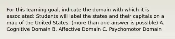 For this learning goal, indicate the domain with which it is associated: Students will label the states and their capitals on a map of the United States. (more than one answer is possible) A. Cognitive Domain B. Affective Domain C. Psychomotor Domain