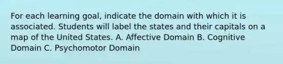 For each learning goal, indicate the domain with which it is associated. Students will label the states and their capitals on a map of the United States. A. Affective Domain B. Cognitive Domain C. Psychomotor Domain