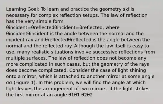 Learning Goal: To learn and practice the geometry skills necessary for complex reflection setups. The law of reflection has the very simple form θincident=θreflectedθincident=θreflected, where θincidentθincident is the angle between the normal and the incident ray and θreflectedθreflected is the angle between the normal and the reflected ray. Although the law itself is easy to use, many realistic situations involve successive reflections from multiple surfaces. The law of reflection does not become any more complicated in such cases, but the geometry of the rays does become complicated. Consider the case of light shining onto a mirror, which is attached to another mirror at some angle αα (Figure 1). In this problem, we will find the angle at which light leaves the arrangement of two mirrors. If the light strikes the first mirror at an angle θ1θ1 θ2θ2