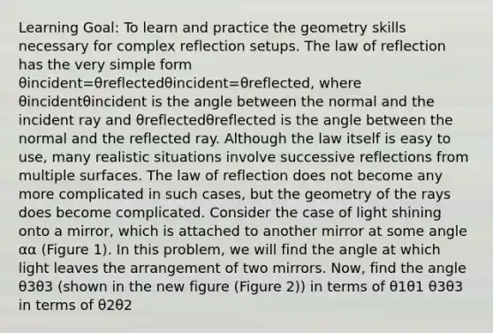 Learning Goal: To learn and practice the geometry skills necessary for complex reflection setups. The law of reflection has the very simple form θincident=θreflectedθincident=θreflected, where θincidentθincident is the angle between the normal and the incident ray and θreflectedθreflected is the angle between the normal and the reflected ray. Although the law itself is easy to use, many realistic situations involve successive reflections from multiple surfaces. The law of reflection does not become any more complicated in such cases, but the geometry of the rays does become complicated. Consider the case of light shining onto a mirror, which is attached to another mirror at some angle αα (Figure 1). In this problem, we will find the angle at which light leaves the arrangement of two mirrors. Now, find the angle θ3θ3 (shown in the new figure (Figure 2)) in terms of θ1θ1 θ3θ3 in terms of θ2θ2