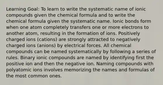 Learning Goal: To learn to write the systematic name of ionic compounds given the chemical formula and to write the chemical formula given the systematic name. Ionic bonds form when one atom completely transfers one or more electrons to another atom, resulting in the formation of ions. Positively charged ions (cations) are strongly attracted to negatively charged ions (anions) by electrical forces. All chemical compounds can be named systematically by following a series of rules. Binary ionic compounds are named by identifying first the positive ion and then the negative ion. Naming compounds with polyatomic ions involves memorizing the names and formulas of the most common ones.