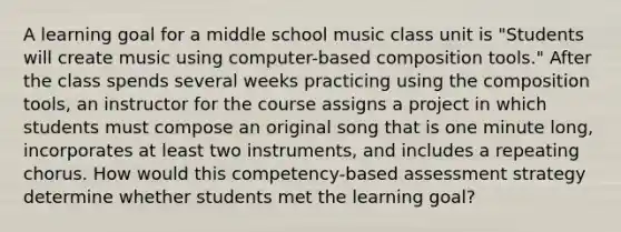 A learning goal for a middle school music class unit is "Students will create music using computer-based composition tools." After the class spends several weeks practicing using the composition tools, an instructor for the course assigns a project in which students must compose an original song that is one minute long, incorporates at least two instruments, and includes a repeating chorus. How would this competency-based assessment strategy determine whether students met the learning goal?