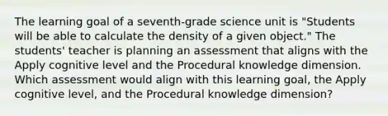 The learning goal of a seventh-grade science unit is "Students will be able to calculate the density of a given object." The students' teacher is planning an assessment that aligns with the Apply cognitive level and the Procedural knowledge dimension. Which assessment would align with this learning goal, the Apply cognitive level, and the Procedural knowledge dimension?